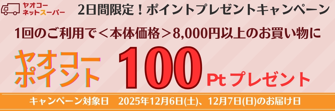 12月6日(土)、12月7日(日)、の届け日を選択いただき、 1回のご利用で8,000円＜本体価格＞以上のお買物で100ポイントプレゼントいたします！※ポイントプレゼントは1月中旬の予定です。